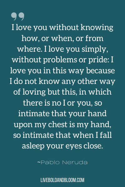 “I love you without knowing how, or when, or from where. I love you simply, without problems or pride: I love you in this way because I do not know any other way of loving but this, in which there is no I or you, so intimate that your hand upon my chest is my hand, so intimate that when I fall asleep your eyes close.” ~Pablo Neruda