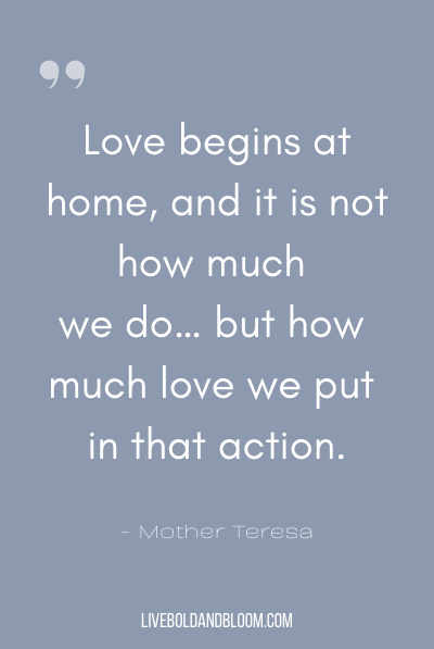 “Love begins at home, and it is not how much we do… but how much love we put in that action.” ~Mother Teresa