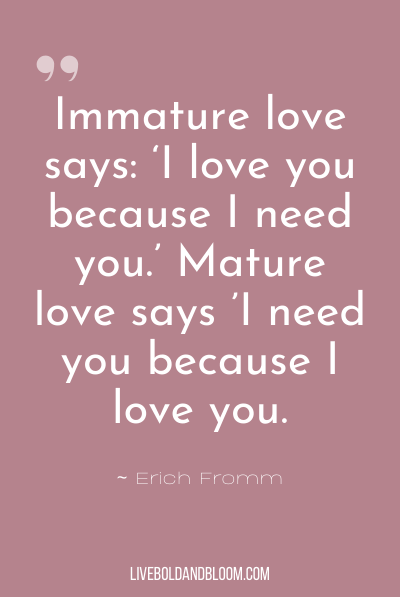 “Immature love says: ‘I love you because I need you.’ Mature love says ’I need you because I love you.’“ ~Erich Fromm