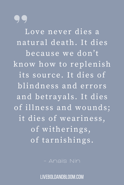 “Love never dies a natural death. It dies because we don’t know how to replenish its source. It dies of blindness and errors and betrayals. It dies of illness and wounds; it dies of weariness, of witherings, of tarnishings.” ~Anaïs Nin