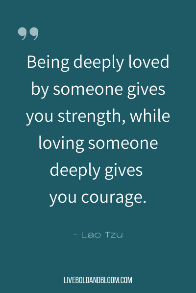 “Being deeply loved by someone gives you strength, while loving someone deeply gives you courage.” ~Lao Tzu