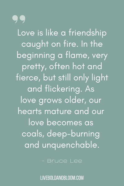 “Love is like a friendship caught on fire. In the beginning a flame, very pretty, often hot and fierce, but still only light and flickering. As love grows older, our hearts mature and our love becomes as coals, deep-burning and unquenchable.” ~Bruce Lee