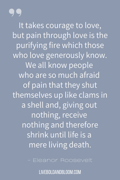 “It takes courage to love, but pain through love is the purifying fire which those who love generously know. We all know people who are so much afraid of pain that they shut themselves up like clams in a shell and, giving out nothing, receive nothing and therefore shrink until life is a mere living death.” ~Eleanor Roosevelt