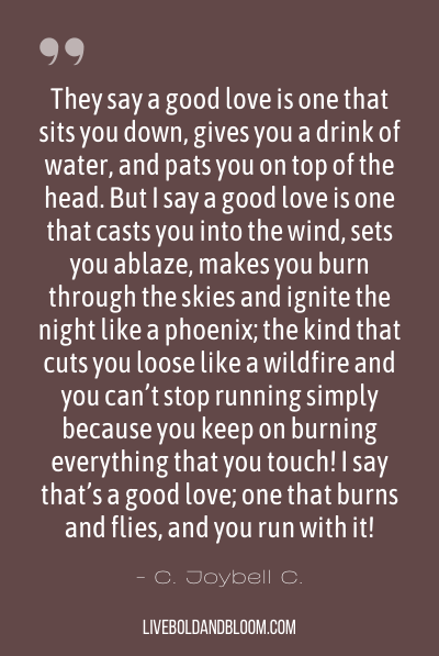 “They say a good love is one that sits you down, gives you a drink of water, and pats you on top of the head. But I say a good love is one that casts you into the wind, sets you ablaze, makes you burn through the skies and ignite the night like a phoenix; the kind that cuts you loose like a wildfire and you can’t stop running simply because you keep on burning everything that you touch! I say that’s a good love; one that burns and flies, and you run with it!” ~C. Joybell C.