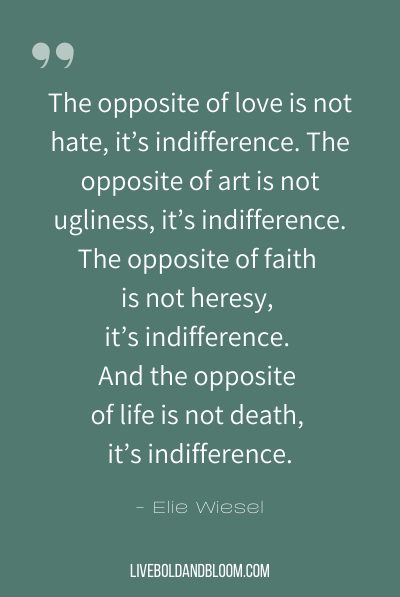 “The opposite of love is not hate, it’s indifference. The opposite of art is not ugliness, it’s indifference. The opposite of faith is not heresy, it’s indifference. And the opposite of life is not death, it’s indifference.” ~Elie Wiesel