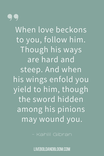 “When love beckons to you, follow him, Though his ways are hard and steep. And when his wings enfold you yield to him, though the sword hidden among his pinions may wound you.” ~Kahlil Gibran