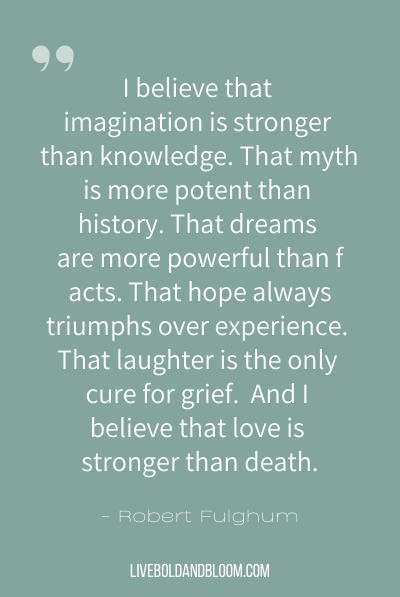 “I believe that imagination is stronger than knowledge. That myth is more potent than history. That dreams are more powerful than facts. That hope always triumphs over experience. That laughter is the only cure for grief. And I believe that love is stronger than death.” ~Robert Fulghum